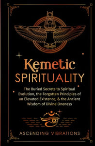 Kemetic Spirituality : The Buried Secrets to Spiritual Evolution, the Forgotten Principles of an Elevated Existence, and the Ancient Wisdom of Divine Oneness 