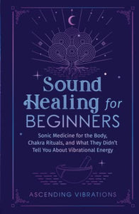 Sound Healing for Beginners : Sonic Medicine for the Body, Chakra Rituals, and What They Didn't Tell You about Vibrational Energy 