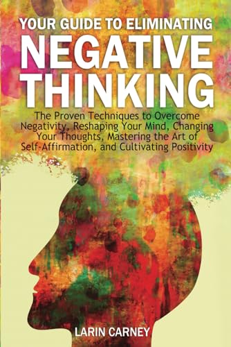 Your Guide to Eliminating Negative Thinking: The Proven Techniques to Overcome Negativity, Reshaping Your Mind, Changing Your Thoughts, Mastering the ... Self-Affirmation, and Cultivating Positivity