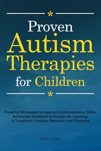Proven Autism Therapies for Children: Powerful Strategies to Improve Communication Skills, Actionable Guidance to Accelerate Learning, & Transform Complex Behavior into Triumphs 