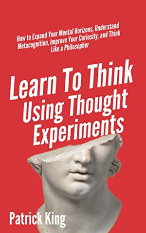 Learn To Think Using Thought Experiments: How to Expand Your Mental Horizons, Understand Metacognition, Improve Your Curiosity, and Think Like a Philosopher (Clear Thinking and Fast Action)