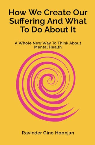 How We Create Our Suffering And What To Do About It: A Whole New Way To Think About Mental Health