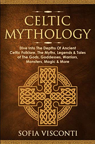 Celtic Mythology: Dive into the Depths of Ancient Celtic Folklore, the Myths, Legends and Tales of the Gods, Goddesses, Warriors, Monsters, Magic and More