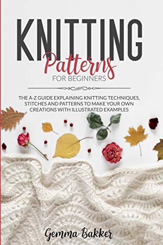 Knitting Patterns For Beginners: The A-Z Guide Explaining Knitting Techniques, Stitches And Patterns To Make Your Own Creations With Illustrated Examples