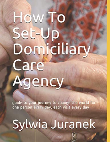 How To Set-Up Domiciliary Care Agency: guide to your journey to change the world for one person every day, each visit every day