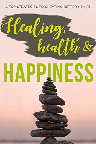 Healing, Health & Happiness: 6 Top Strategies to Creating Better Health