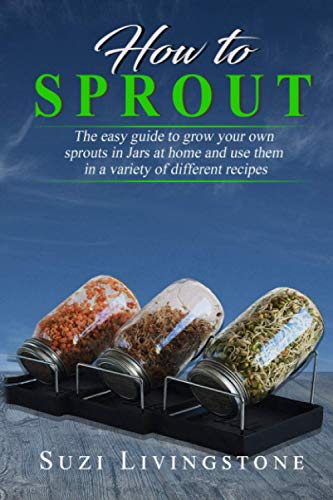 How To Sprout: The easy guide to grow your own sprouts in Jars at home and use them in a variety of different recipes