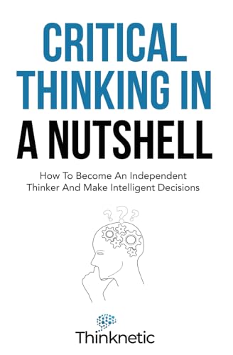 Critical Thinking in a Nutshell : How to Become an Independent Thinker and Make Intelligent Decisions