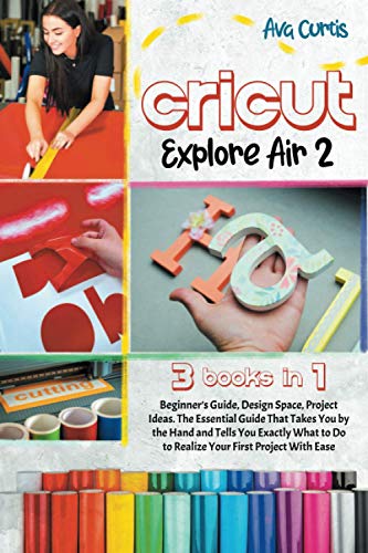 Cricut Explore Air 2: 3 Books in 1- Beginner's Guide + Design Space + Project Ideas. The Essential Guide That Takes You by the Hand and Tells You ... to Do to Realize Your First Project With Ease