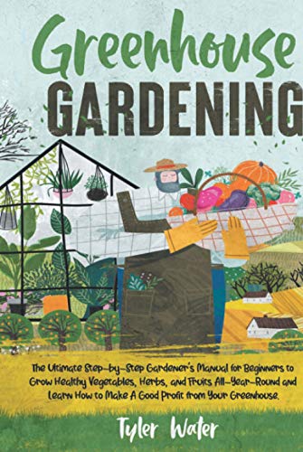 Greenhouse Gardening : The Ultimate Step-By-Step Gardener's Manual for Beginners to Grow Healthy Vegetables, Herbs, and Fruits All-Year-Round and Learn How to Make a Good Profit from Your Greenhouse