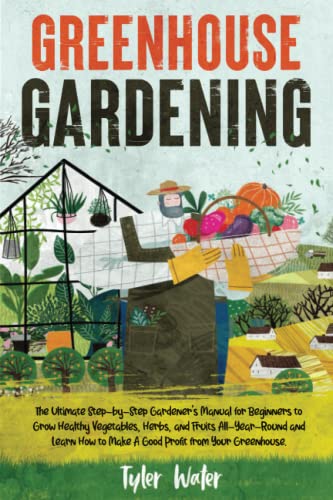 Greenhouse Gardening : The Ultimate Step-By-Step Gardener's Manual for Beginners to Grow Healthy Vegetables, Herbs, and Fruits All-Year-Round and Learn How to Make a Good Profit from Your Greenhouse