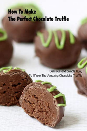 How To Make The Perfect Chocolate Truffle: Delicious and Simple Way To Make The Amazing Chocolate Truffle: Chocolate Truffle Baking