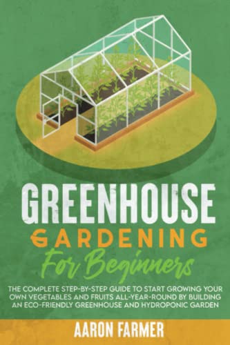 GREENHOUSE GARDENING FOR BEGINNERS: The Complete Step-by-Step Guide to Start Growing Your Own Vegetables and Fruits All-Year-Round by Building an Eco-Friendly Greenhouse and Hydroponic Garden