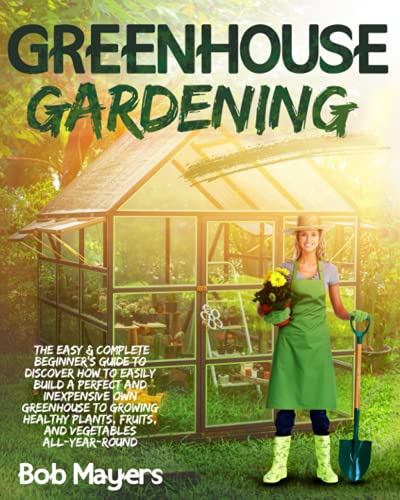 Greenhouse Gardening : The Easy and Complete Beginner's Guide to Discover How to Easily Build a Perfect and Inexpensive Own Greenhouse to Growing Healthy Plants, Fruits, and Vegetables All-Year-Round