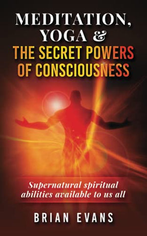 Meditation, Yoga and the Secret Mystic Powers of Consciousness : Spiritual Powers Known As Siddhis Available to Us All Through Meditation, Kundalini Yoga, Tantra, Mantra, Pranayama and Visualization