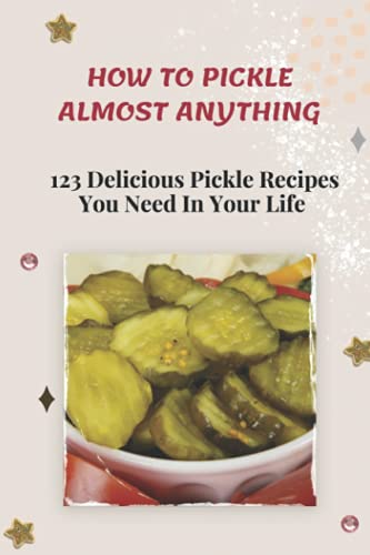 How To Pickle Almost Anything: 123 Delicious Pickle Recipes You Need In Your Life: Pickle Passion Cookbook