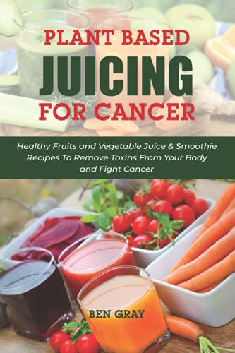 Plant Based Juicing for Cancer: Healthy Fruits and Vegetable Juice and Smoothie Recipes to Remove Toxins from Your Body and Fight Cancer