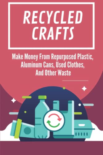 Recycled Crafts: Make Money From Repurposed Plastic, Aluminum Cans, Used Clothes, And Other Waste