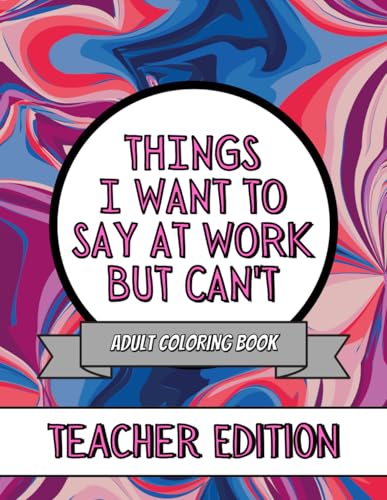 Things I Want To Say At Work But Can't: Teachers Edition: This Stress Relieving Adult Coloring Book Would Make A Great Gag Gift For Teachers (Things I Want To Say But Can't)