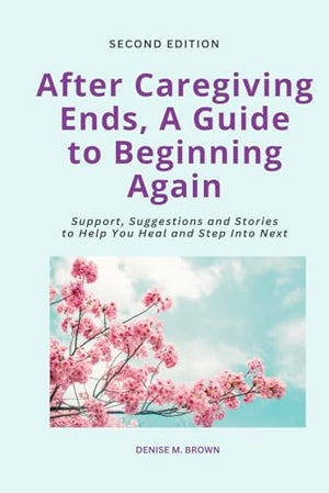 After Caregiving Ends, A Guide to Beginning Again: Support, Suggestions and Stories to Help You Heal and Step Into Next