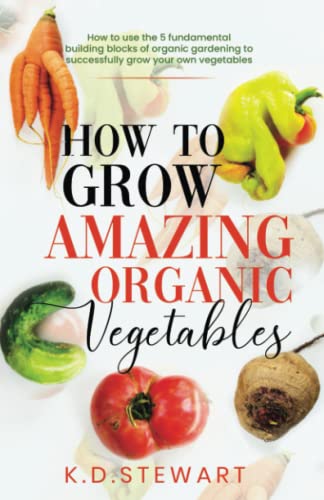 How to grow amazing organic vegetables: How to use the 5 fundamental building blocks of Organic gardening to successfully grow your own vegetables