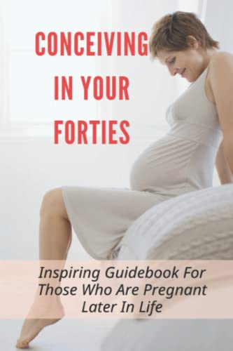Conceiving In Your Forties: Inspiring Guidebook For Those Who Are Pregnant Later In Life