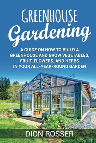 Greenhouse Gardening: A Guide on How to Build a Greenhouse and Grow Vegetables, Fruit, Flowers, and Herbs in Your All-Year-Round Garden