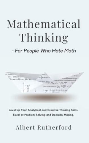 Mathematical Thinking - For People Who Hate Math: Level Up Your Analytical and Creative Thinking Skills. Excel at Problem-Solving and Decision-Making. (Advanced Thinking Skills)