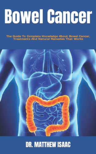 Bowel Cancer: The Guide To Complete Knowledge About Bowel Cancer, Treatments And Natural Remedies That Works