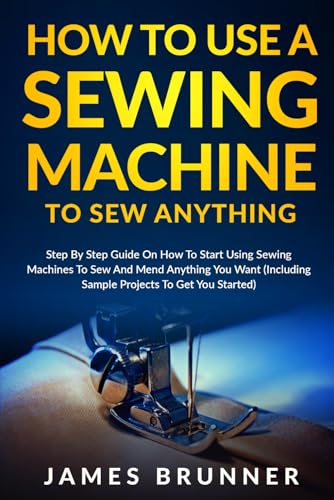How To Use A Sewing Machine To Sew Anything: Step by Step Guide on How to Start Using Sewing Machines to Sew and Mend Anything You Want (Including Sample Projects to Get You Started)