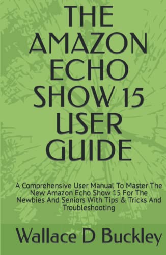 THE AMAZON ECHO SHOW 15 USER GUIDE: A Comprehensive User Manual To Master The New Amazon Echo Show 15 For The Newbies And Seniors With Tips & Tricks And Troubleshooting