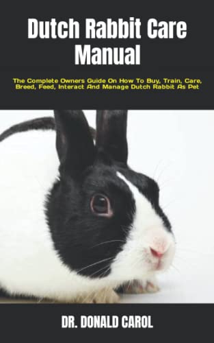 Dutch Rabbit Care Manual: The Complete Owners Guide On How To Buy, Train, Care, Breed, Feed, Interact And Manage Dutch Rabbit As Pet