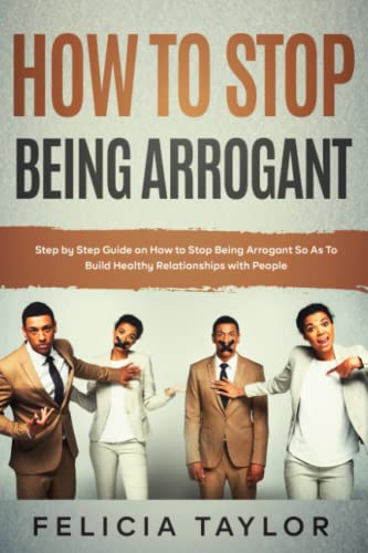 How to Stop Being Arrogant: Step by Step Guide on How to Stop Being Arrogant So As To Build Healthy Relationships with People (Become a better you)