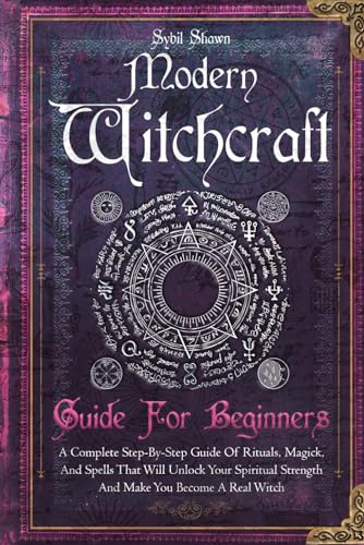 Modern Witchcraft Guide For Beginners: A Complete Step-By-Step Guide Of Rituals, Magick, And Spells That Will Unlock Your Spiritual Strength And Make You Become A Real Witch