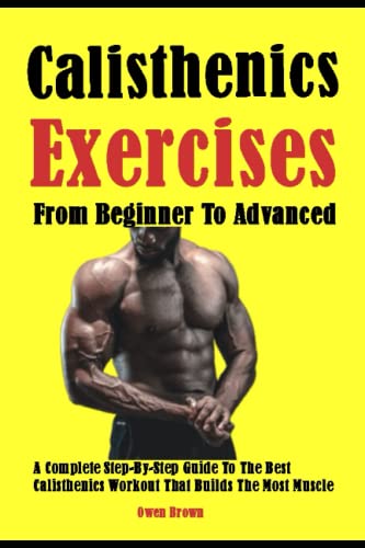Best Calisthenics Exercises From Beginner To Advanced: A Complete Step-By-Step Guide To The Best Calisthenics Workout That Builds The Most Muscle
