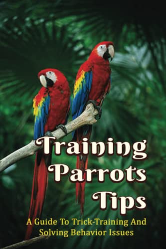 Training Parrots Tips: A Guide To Trick-Training And Solving Behavior Issues