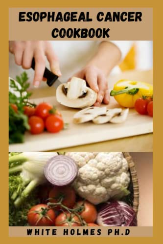 ESOPHAGEAL CANCER COOKBOOK: Detailed Simple Healthy Guide To Understand Everything About Esophageal Cancer And Best Treatment