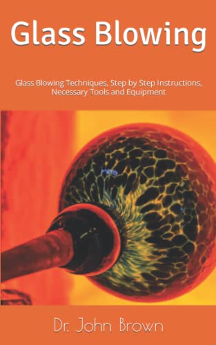 Glass Blowing: Glass Blowing Techniques, Step by Step Instructions, Necessary Tools and Equipment