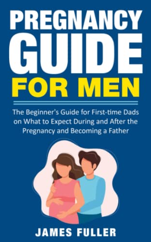 Pregnancy Guide for Men: The Beginner's Guide for First-time Dads on What to Expect During and After the Pregnancy and Becoming a Father
