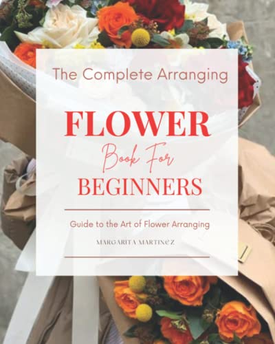 The Complete Arranging Flower Book for Beginners: Easy Techniques and Everyday Ideas for Inspiring Flower Arrangements