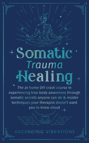 Somatic Trauma Healing : The at-Home DIY Crash Course in Experiencing True Body Awareness Through Somatic Secrets Anyone Can Do and Insider Techniques Your Therapist Doesn't Want You to Know About