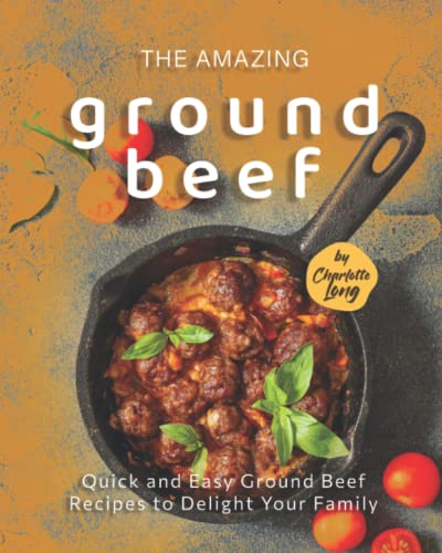 The Amazing Ground Beef Cookbook: Quick and Easy Ground Beef Recipes to Delight Your Family