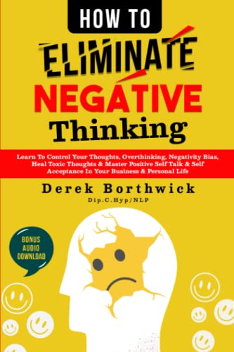 How to Eliminate Negative Thinking : Learn to Control Your Thoughts, Overthinking, Negativity Bias, Heal Toxic Thoughts and Master Positive Self Talk and Self Acceptance in Your Business and Personal Life
