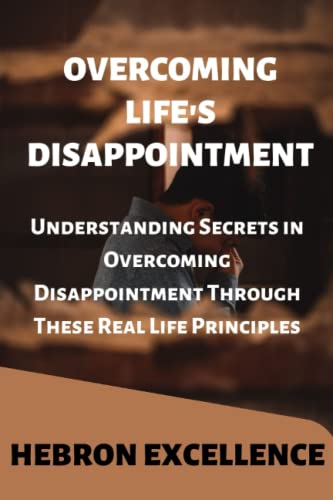 OVERCOMING LIFE'S DISAPPOINTMENT: Understanding Secrets in Overcoming Disappointment Through These Real Life Principles