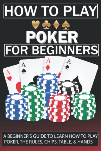 How To Play Poker For Beginners: A Beginner's Guide to Learn How to Play Poker, the Rules, Chips, Table, & Hands