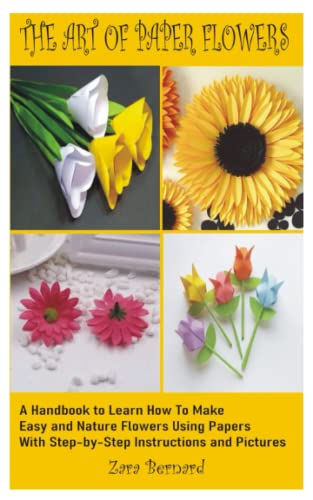 THE ART OF PAPER FLOWERS: A Handbook to learn how to Make Easy flowers and Nature Flowers, Using Papers With Step-by-Step Instructions and Pictures