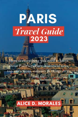Paris Travel Guide 2023 : Here Is Everything You Need to Know about Paris's Culture, Historical Sites, Top Attractions, Cuisines and Things to Do and See