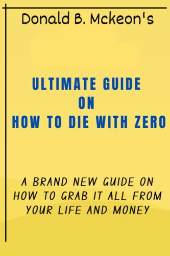 AN ULTIMATE GUIDE ON HOW TO DIE WITH ZERO: A BRAND NEW GUIDE ON HOW TO GRAB IT ALL FROM YOUR LIFE AND MONEY