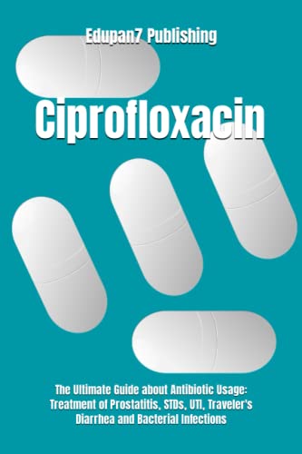 Ciprofloxacin: The Ultimate Guide about Antibiotic Usage: Treatment of Prostatitis, STDs, UTI, Traveler's Diarrhea and Bacterial Infections