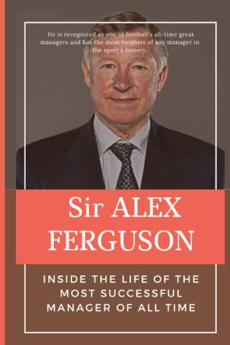 Sir Alex Ferguson: Inside The Life Of The Most Successful Manager of All Time